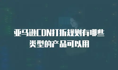 亚马逊CDN打折规则有哪些类型的产品可以用