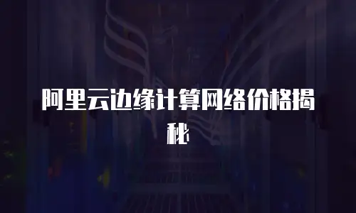 阿里云边缘计算网络价格揭秘