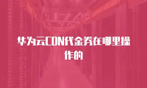 华为云CDN代金券在哪里操作的
