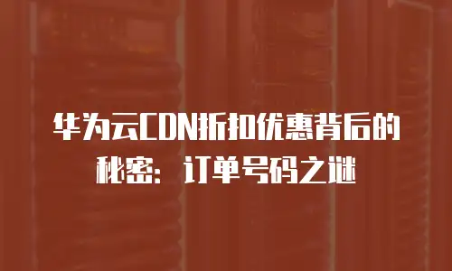 华为云CDN折扣优惠背后的秘密：订单号码之谜