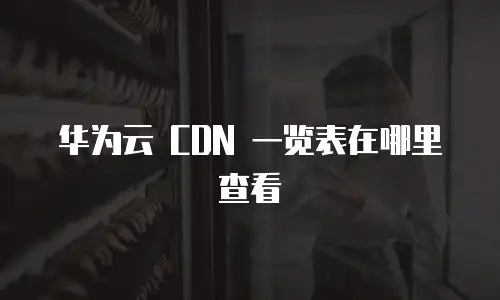 华为云 CDN 一览表在哪里查看