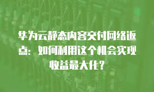华为云静态内容交付网络返点：如何利用这个机会实现收益最大化？