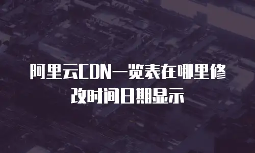 阿里云CDN一览表在哪里修改时间日期显示