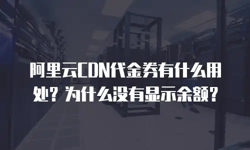 阿里云CDN代金券有什么用处？为什么没有显示余额？