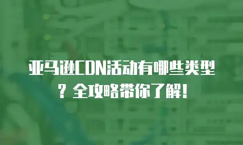 亚马逊CDN活动有哪些类型？全攻略带你了解！
