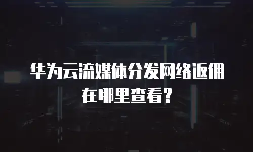 华为云流媒体分发网络返佣在哪里查看？