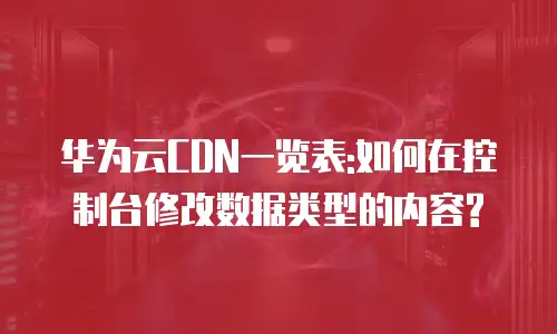 华为云CDN一览表:如何在控制台修改数据类型的内容?
