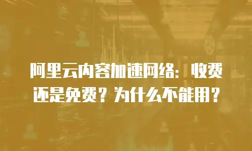 阿里云内容加速网络：收费还是免费？为什么不能用？