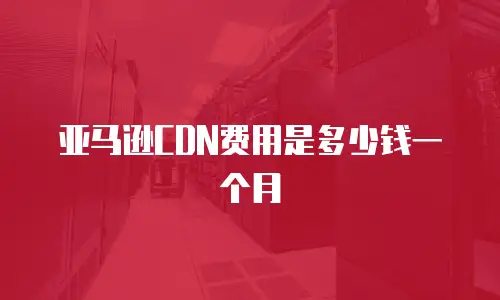 亚马逊CDN费用是多少钱一个月