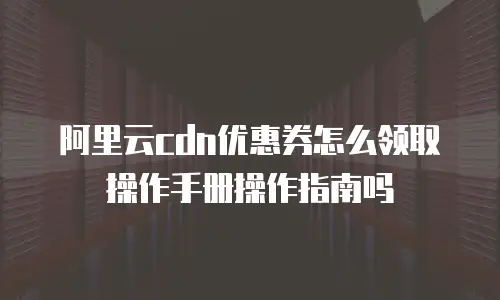 阿里云cdn优惠券怎么领取操作手册操作指南吗