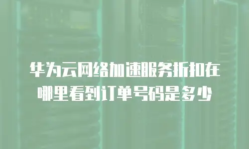 华为云网络加速服务折扣在哪里看到订单号码是多少
