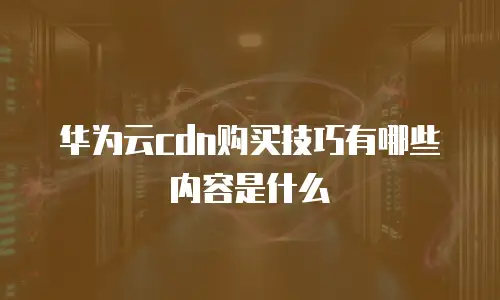 华为云cdn购买技巧有哪些内容是什么