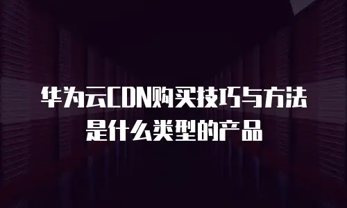 华为云CDN购买技巧与方法是什么类型的产品