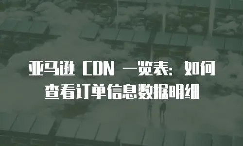亚马逊 CDN 一览表：如何查看订单信息数据明细