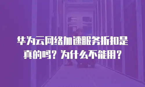华为云网络加速服务折扣是真的吗？为什么不能用？