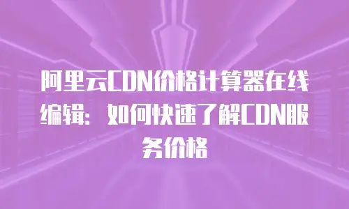 阿里云CDN价格计算器在线编辑：如何快速了解CDN服务价格