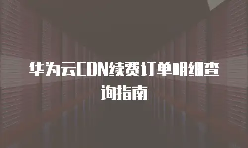 华为云CDN续费订单明细查询指南
