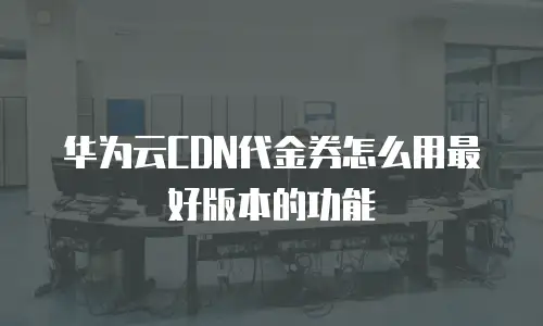 华为云CDN代金券怎么用最好版本的功能