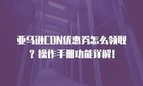 亚马逊CDN优惠券怎么领取？操作手册功能详解！