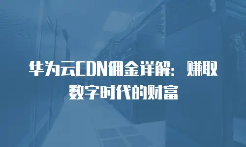 华为云CDN佣金详解：赚取数字时代的财富
