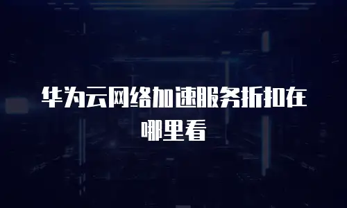 华为云网络加速服务折扣在哪里看