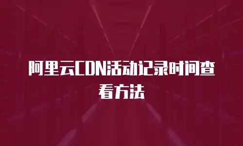 阿里云CDN活动记录时间查看方法