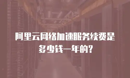 阿里云网络加速服务续费是多少钱一年的？
