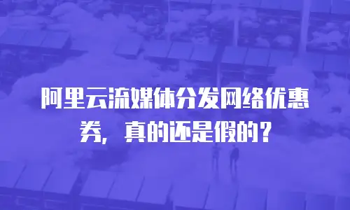 阿里云流媒体分发网络优惠券，真的还是假的？