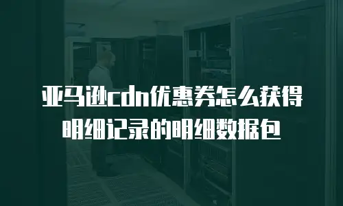 亚马逊cdn优惠券怎么获得明细记录的明细数据包