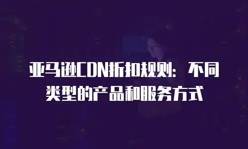 亚马逊CDN折扣规则：不同类型的产品和服务方式