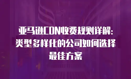 亚马逊CDN收费规则详解：类型多样化的公司如何选择最佳方案