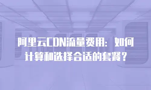 阿里云CDN流量费用：如何计算和选择合适的套餐？