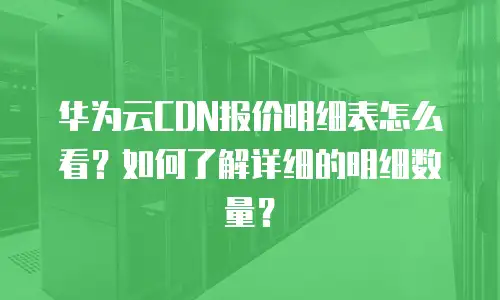 华为云CDN报价明细表怎么看？如何了解详细的明细数量？