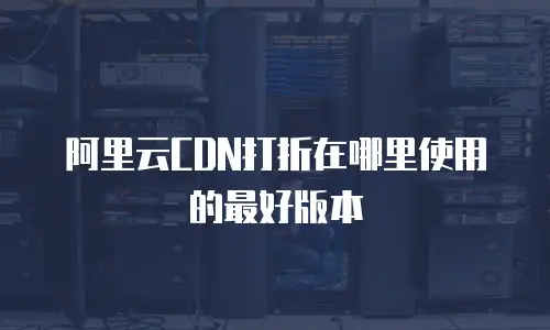 阿里云CDN打折在哪里使用的最好版本