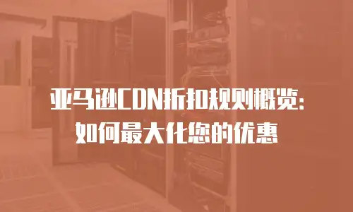 亚马逊CDN折扣规则概览：如何最大化您的优惠
