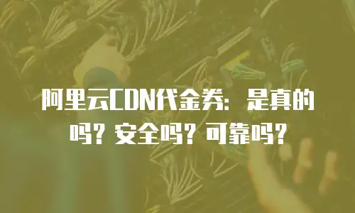 阿里云CDN代金券：是真的吗？安全吗？可靠吗？