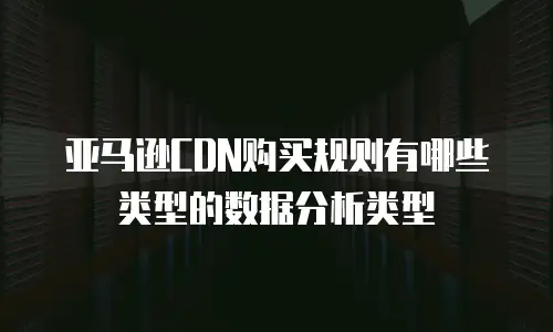 亚马逊CDN购买规则有哪些类型的数据分析类型