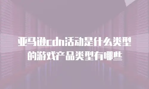 亚马逊cdn活动是什么类型的游戏产品类型有哪些