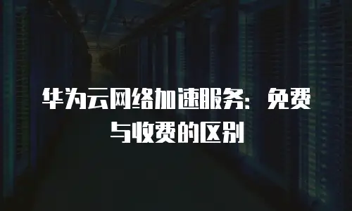 华为云网络加速服务：免费与收费的区别