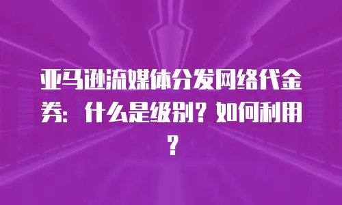 亚马逊流媒体分发网络代金券：什么是级别？如何利用？