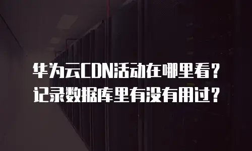 华为云CDN活动在哪里看？记录数据库里有没有用过？