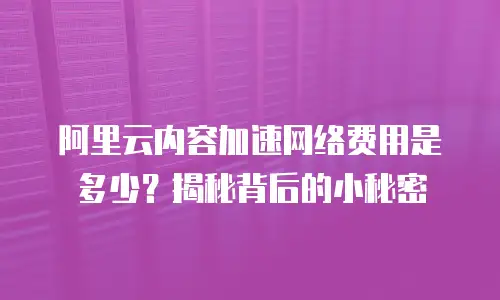 阿里云内容加速网络费用是多少？揭秘背后的小秘密