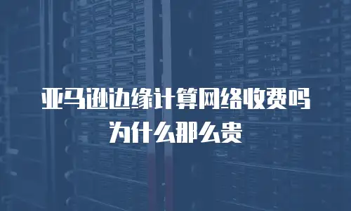 亚马逊边缘计算网络收费吗为什么那么贵