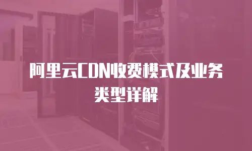 阿里云CDN收费模式及业务类型详解