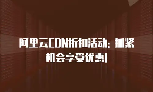 阿里云CDN折扣活动: 抓紧机会享受优惠!