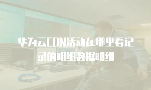 华为云CDN活动在哪里看记录的明细数据明细