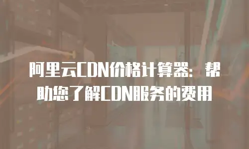 阿里云CDN价格计算器：帮助您了解CDN服务的费用