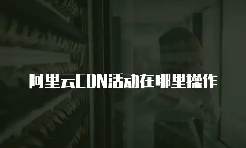 阿里云CDN活动在哪里操作
