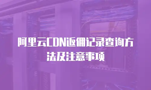 阿里云CDN返佣记录查询方法及注意事项