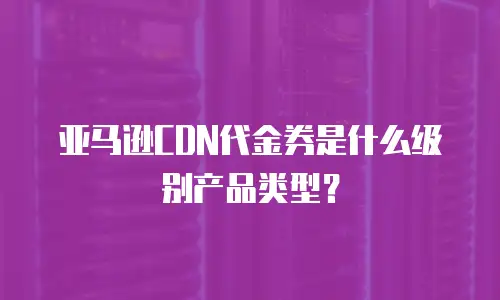 亚马逊CDN代金券是什么级别产品类型？